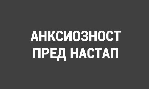 АНКСИОЗНОСТ ПРЕД НАСТАП